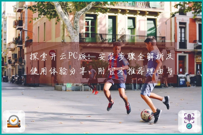 探索开云PC版：安装步骤全解析及使用体验分享，附官方推荐理由与功能亮点展示