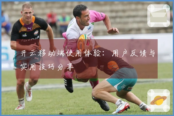 开云移动端使用体验：用户反馈与实用技巧分享