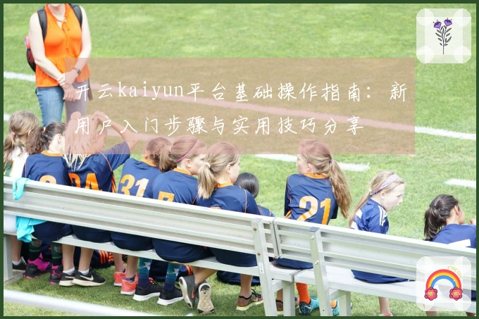 开云kaiyun平台基础操作指南：新用户入门步骤与实用技巧分享