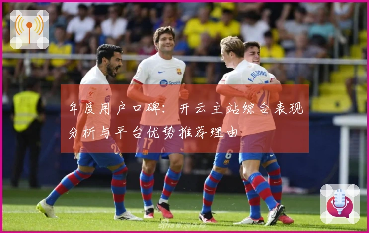 年度用户口碑：开云主站综合表现分析与平台优势推荐理由