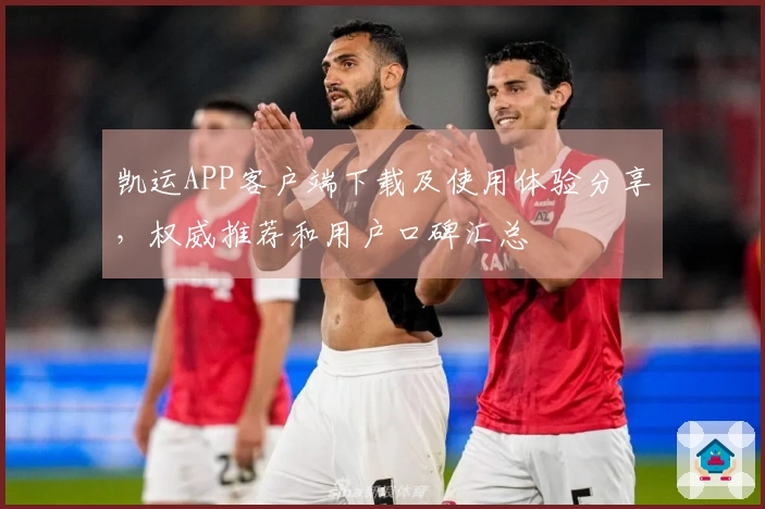 凯运APP客户端下载及使用体验分享，权威推荐和用户口碑汇总