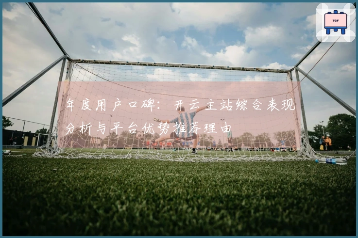 年度用户口碑：开云主站综合表现分析与平台优势推荐理由