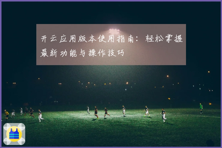 开云应用版本使用指南:轻松掌握最新功能与操作技巧